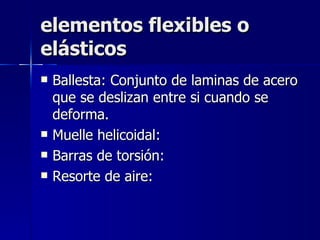 elementos flexibles o
elásticos
   Ballesta: Conjunto de laminas de acero
    que se deslizan entre si cuando se
    deforma.
   Muelle helicoidal:
   Barras de torsión:
   Resorte de aire:
 