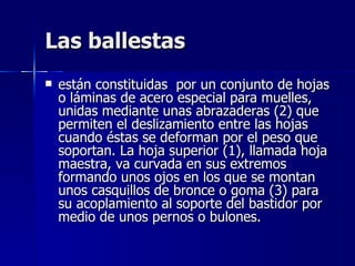 Las ballestas
   están constituidas por un conjunto de hojas
    o láminas de acero especial para muelles,
    unidas mediante unas abrazaderas (2) que
    permiten el deslizamiento entre las hojas
    cuando éstas se deforman por el peso que
    soportan. La hoja superior (1), llamada hoja
    maestra, va curvada en sus extremos
    formando unos ojos en los que se montan
    unos casquillos de bronce o goma (3) para
    su acoplamiento al soporte del bastidor por
    medio de unos pernos o bulones.
 