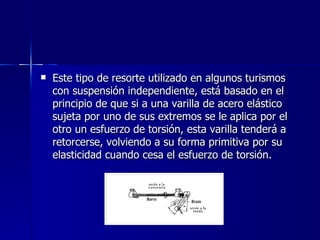    Este tipo de resorte utilizado en algunos turismos
    con suspensión independiente, está basado en el
    principio de que si a una varilla de acero elástico
    sujeta por uno de sus extremos se le aplica por el
    otro un esfuerzo de torsión, esta varilla tenderá a
    retorcerse, volviendo a su forma primitiva por su
    elasticidad cuando cesa el esfuerzo de torsión.
 