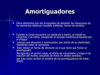 Amortiguadores
   Estos elementos son los encargados de absorber las vibraciones de
    los elementos elásticos (muelles, ballestas, barras de torsión),


   Cuando la rueda encuentra un obstáculo o bache, el muelle se
    comprime o se estira, recogiendo la energía mecánica producida por
    el choque.
    energía que devuelve a continuación, por efecto de su elasticidad,
    rebotando sobre la carrocería.
    Este rebote en forma de vibración es el que tiene que frenar el
    amortiguador
    Recogiendo, en primer lugar, el efecto de compresión y luego el de
    reacción del muelle, actuando de freno en ambos sentidos;
    por esta razón reciben el nombre de los amortiguadores de doble
    efecto
 