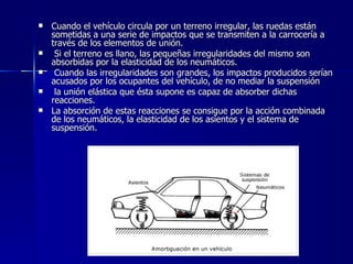    Cuando el vehículo circula por un terreno irregular, las ruedas están
    sometidas a una serie de impactos que se transmiten a la carrocería a
    través de los elementos de unión.
    Si el terreno es llano, las pequeñas irregularidades del mismo son
    absorbidas por la elasticidad de los neumáticos.
    Cuando las irregularidades son grandes, los impactos producidos serían
    acusados por los ocupantes del vehículo, de no mediar la suspensión
    la unión elástica que ésta supone es capaz de absorber dichas
    reacciones.
   La absorción de estas reacciones se consigue por la acción combinada
    de los neumáticos, la elasticidad de los asientos y el sistema de
    suspensión.
 