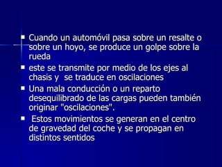    Cuando un automóvil pasa sobre un resalte o
    sobre un hoyo, se produce un golpe sobre la
    rueda
   este se transmite por medio de los ejes al
    chasis y se traduce en oscilaciones
   Una mala conducción o un reparto
    desequilibrado de las cargas pueden también
    originar "oscilaciones".
    Estos movimientos se generan en el centro
    de gravedad del coche y se propagan en
    distintos sentidos
 