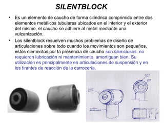 SILENTBLOCK
• Es un elemento de caucho de forma cilíndrica comprimido entre dos
elementos metálicos tubulares ubicados en el interior y el exterior
del mismo, el caucho se adhiere al metal mediante una
vulcanización.
• Los silentblock resuelven muchos problemas de diseño de
articulaciones sobre todo cuando los movimientos son pequeños,
estos elementos por la presencia de caucho son silenciosos, no
requieren lubricación ni mantenimiento, amortiguan bien. Su
utilización es principalmente en articulaciones de suspensión y en
los tirantes de reacción de la carrocería.
 