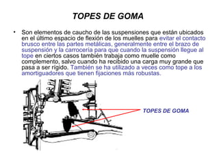 TOPES DE GOMA
• Son elementos de caucho de las suspensiones que están ubicados
en el último espacio de flexión de los muelles para evitar el contacto
brusco entre las partes metálicas, generalmente entre el brazo de
suspensión y la carrocería para que cuando la suspensión llegue al
tope en ciertos casos también trabaja como muelle como
complemento, salvo cuando ha recibido una carga muy grande que
pasa a ser rígido. También se ha utilizado a veces como tope a los
amortiguadores que tienen fijaciones más robustas.
TOPES DE GOMA
 