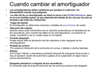 Cuando cambiar el amortiguador
• Los amortiguadores deben cambiarse por parejas en cada tren. Un
desequilibrio resulta muy peligroso.
• La vida útil de un amortiguador se sitúa en torno a los 50.000 kilómetros, pero
no es una medida exacta, ya que depende del estado de las vías por las que se
transite y del estilo de conducción.
• Fugas de líquido:
El amortiguador no debe tener manchas o señales de escurrimiento de aceite.
• Vibración del volante:
Muchas veces suele confundirse con la vibración producida por el desbalanceo de
los neumáticos, pero cuando hay fallas en los amortiguadores, se presenta un
“juego” constante y con un rango mayor en el volante.
• Frenado disparejo:
Puede indicar falta de alineación del tren delantero o bien desgaste de los
amortiguadores.
• Pérdida de control:
Por excesiva inclinación de la carrocería en curvas, o debido a vientos laterales.
• Rebote :
Si el chasis "rebota" y permanece oscilando después de empujarlo hacia el piso o
hay un excesivo vaivén del automóvil y golpes en la suspensión en algún hoyo o
juntura del pavimento.
•
Desgaste prematuro e irregular de los neumáticos :
El constante salto de la llanta ante todo tipo de caminos produce este desgaste
 