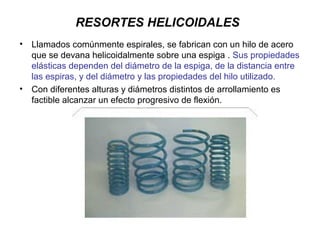 RESORTES HELICOIDALES
• Llamados comúnmente espirales, se fabrican con un hilo de acero
que se devana helicoidalmente sobre una espiga . Sus propiedades
elásticas dependen del diámetro de la espiga, de la distancia entre
las espiras, y del diámetro y las propiedades del hilo utilizado.
• Con diferentes alturas y diámetros distintos de arrollamiento es
factible alcanzar un efecto progresivo de flexión.
 