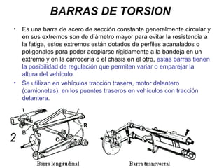 BARRAS DE TORSION
• Es una barra de acero de sección constante generalmente circular y
en sus extremos son de diámetro mayor para evitar la resistencia a
la fatiga, estos extremos están dotados de perfiles acanalados o
poligonales para poder acoplarse rígidamente a la bandeja en un
extremo y en la carrocería o el chasis en el otro, estas barras tienen
la posibilidad de regulación que permiten variar o emparejar la
altura del vehículo.
• Se utilizan en vehículos tracción trasera, motor delantero
(camionetas), en los puentes traseros en vehículos con tracción
delantera.
 