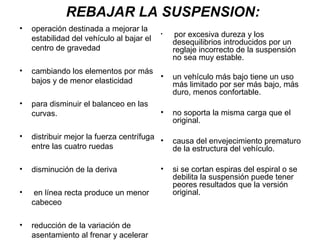 REBAJAR LA SUSPENSION:
• operación destinada a mejorar la
estabilidad del vehículo al bajar el
centro de gravedad
• cambiando los elementos por más
bajos y de menor elasticidad
• para disminuir el balanceo en las
curvas.
• distribuir mejor la fuerza centrífuga
entre las cuatro ruedas
• disminución de la deriva
• en línea recta produce un menor
cabeceo
• reducción de la variación de
asentamiento al frenar y acelerar
• por excesiva dureza y los
desequilibrios introducidos por un
reglaje incorrecto de la suspensión
no sea muy estable.
• un vehículo más bajo tiene un uso
más limitado por ser más bajo, más
duro, menos confortable.
• no soporta la misma carga que el
original.
• causa del envejecimiento prematuro
de la estructura del vehículo.
• si se cortan espiras del espiral o se
debilita la suspensión puede tener
peores resultados que la versión
original.
 