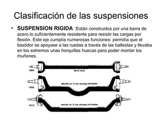 Clasificación de las suspensiones
• SUSPENSION RIGIDA :Están construidos por una barra de
acero lo suficientemente resistente para resistir las cargas por
flexión. Este eje cumplía numerosas funciones: permitía que el
bastidor se apoyase a las ruedas a través de las ballestas y llevaba
en los extremos unas horquillas huecas para poder montar los
muñones.
 