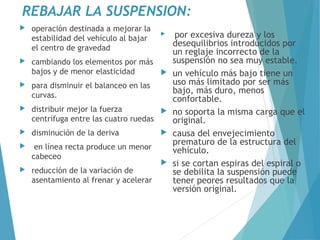 REBAJAR LA SUSPENSION:
 operación destinada a mejorar la
estabilidad del vehículo al bajar
el centro de gravedad
 cambiando los elementos por más
bajos y de menor elasticidad
 para disminuir el balanceo en las
curvas.
 distribuir mejor la fuerza
centrífuga entre las cuatro ruedas
 disminución de la deriva
 en línea recta produce un menor
cabeceo
 reducción de la variación de
asentamiento al frenar y acelerar
 por excesiva dureza y los
desequilibrios introducidos por
un reglaje incorrecto de la
suspensión no sea muy estable.
 un vehículo más bajo tiene un
uso más limitado por ser más
bajo, más duro, menos
confortable.
 no soporta la misma carga que el
original.
 causa del envejecimiento
prematuro de la estructura del
vehículo.
 si se cortan espiras del espiral o
se debilita la suspensión puede
tener peores resultados que la
versión original.
 