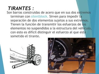 TIRANTES :
Son barras construidas de acero que en sus dos extremos
terminan con silentblock. Sirven para impedir la
separación de dos elementos sujetos a sus extremos.
Tienen la función de transmitir los esfuerzos de los
elementos no suspendidos a la estructura del vehículo,
con esto es difícil distinguir el esfuerzo al que está
sometido el tirante.
 