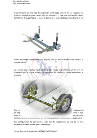 Fuente:Sistemasde suspensión RUBÉN OLIVA DOMÍNGUEZ
Tec. MecánicaDiesel
ING.BeykerCervantes
El eje torsional es otro tipo de suspensión semirrígida utilizada en las suspensiones
traseras, en vehículos que tienen tracción delantera. El tubo que une las dos ruedas
tiene forma de U, por lo que es capaz de deformarse un cierto ángulo cuando una de las
ruedas encuentra un obstáculo para después, una vez pasado el obstáculo, volver a la
posición inicial.
Las ruedas están sujetas rígidamente a dos brazos longitudinales unidos por un
travesaño que se tuerce durante las sacudidas no simétricas, dando estabilidad al
vehículo.
Esta configuración da lugar, a causa de la torsión del puente, a una recuperación parcial
del ángulo de caída de alto efecto de estabilización, características que, junto al bajo
peso, bajo coste y poco espacio que ocupa, resulta ideal para instalarla junto con otros
componentes en la parte inferior del vehículo (depósito de combustible, escape, etc.).
Esta configuración ha convertido a este tipo de suspensiones en una de las más
empleadas en vehículos de gama media-baja.
 