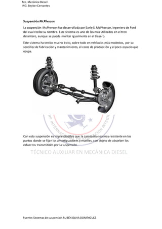 Fuente:Sistemasde suspensión RUBÉN OLIVA DOMÍNGUEZ
Tec. MecánicaDiesel
ING.BeykerCervantes
Suspensión McPherson
La suspensión McPherson fue desarrollada por Earle S. McPherson, ingeniero de Ford
del cual recibe su nombre. Este sistema es uno de los más utilizados en el tren
delantero, aunque se puede montar igualmente en el trasero.
Este sistema ha tenido mucho éxito, sobre todo en vehículos más modestos, por su
sencillez de fabricación y mantenimiento, el coste de producción y el poco espacio que
ocupa.
Con esta suspensión es imprescindible que la carrocería sea más resistente en los
puntos donde se fijan los amortiguadores y muelles, con objeto de absorber los
esfuerzos transmitidos por la suspensión.
 
