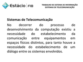 TRABALHO DE SISTEMA DE INFORMAÇÃO 
SISTEMAS DE TELECOMUNICAÇÃO 
Sistemas de Telecomunicação 
No decorrer do processo de 
desenvolvimento da computação existiu a 
necessidade do estabelecimento da 
comunicação entre equipamentos em 
espaços físicos distintos, para tanto houve a 
necessidade do estabelecimento de um 
diálogo entre os sistemas envolvidos. 
 