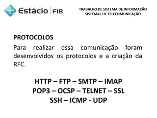 TRABALHO DE SISTEMA DE INFORMAÇÃO 
SISTEMAS DE TELECOMUNICAÇÃO 
PROTOCOLOS 
Para realizar essa comunicação foram 
desenvolvidos os protocolos e a criação da 
RFC. 
HTTP – FTP – SMTP – IMAP 
POP3 – OCSP – TELNET – SSL 
SSH – ICMP - UDP 
 