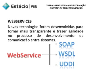 TRABALHO DE SISTEMA DE INFORMAÇÃO 
SISTEMAS DE TELECOMUNICAÇÃO 
WEBSERVICES 
Novas tecnologias foram desenvolvidas para 
tornar mais transparente e trazer agilidade 
no processo de desenvolvimento da 
comunicação entre sistemas. 
 