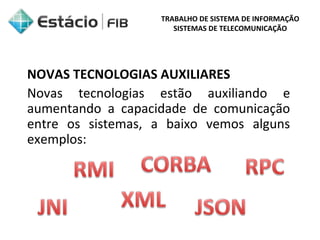 TRABALHO DE SISTEMA DE INFORMAÇÃO 
SISTEMAS DE TELECOMUNICAÇÃO 
NOVAS TECNOLOGIAS AUXILIARES 
Novas tecnologias estão auxiliando e 
aumentando a capacidade de comunicação 
entre os sistemas, a baixo vemos alguns 
exemplos: 
 