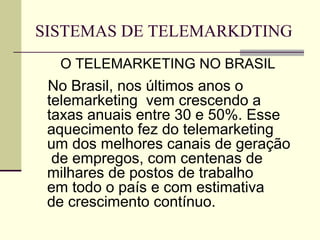 SISTEMAS DE TELEMARKDTING
  O TELEMARKETING NO BRASIL
 No Brasil, nos últimos anos o
 telemarketing vem crescendo a
 taxas anuais entre 30 e 50%. Esse
 aquecimento fez do telemarketing
 um dos melhores canais de geração
  de empregos, com centenas de
 milhares de postos de trabalho
 em todo o país e com estimativa
 de crescimento contínuo.
 