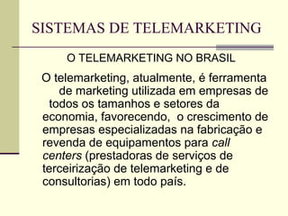 SISTEMAS DE TELEMARKETING
     O TELEMARKETING NO BRASIL
 O telemarketing, atualmente, é ferramenta
    de marketing utilizada em empresas de
  todos os tamanhos e setores da
 economia, favorecendo, o crescimento de
 empresas especializadas na fabricação e
 revenda de equipamentos para call
 centers (prestadoras de serviços de
 terceirização de telemarketing e de
 consultorias) em todo país.
 