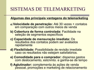 SISTEMAS DE TELEMARKETING
Algumas das principais vantagens do telemarketing
a) Velocidade  de penetração: Até 30 vezes + contatos
    em comparação com outros meios de venda
b) Cobertura de forma controlada: Facilidade na
    seleção de segmentos específicos
c) Capacidade de mensuração imediata: Os
    resultados dos contatos podem ser avaliados
    rapidamente
d) Flexibilidade: Possibilidade de revisão imediata
    caso os resultados não estejam satisfatórios.
e) Comodidade para o comprador: dispensa gastos
    com deslocamento, estcnmto. e ganha-se de tempo
f) Aglutinador: complementa às ações de venda
    pessoal, promoções e marketing de relacionamento
 