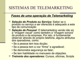 SISTEMAS DE TELEMARKETING
 Fases de uma operação de Telemarketing
 Seleção do Produto ou Serviço: Saber se o
  produto ou serviço a ser oferecido é adequado a este
  tipo de comunicação
 Seleção de Pessoal: O telemarketing vende não só
  a “imagem visual” como também a “imagem sonora”
  do produto e da empresa. Por isto, é fundamental
  observar através do próprio telefone, alguns atributos
  dos operadores, como:
  • Se a pessoa tem boa dicção;
  • Se a pessoa tem a voz “firme” e agradável;
  • Se demonstra segurança ao falar;
  • Se tem habilidade no manuseio de objeções.
 Treinmto dos operadores: Cursos, oficinas, Scripts
 