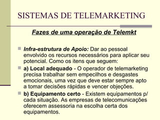 SISTEMAS DE TELEMARKETING
     Fazes de uma operação de Telemkt

 Infra-estrutura de Apoio: Dar ao pessoal
  envolvido os recursos necessários para aplicar seu
  potencial. Como os itens que seguem:
 a) Local adequado - O operador de telemarketing
  precisa trabalhar sem empecilhos e desgastes
  emocionais, uma vez que deve estar sempre apto
  a tomar decisões rápidas e vencer objeções.
 b) Equipamento certo - Existem equipamentos p/
  cada situação. As empresas de telecomunicações
  oferecem assessoria na escolha certa dos
  equipamentos.
 