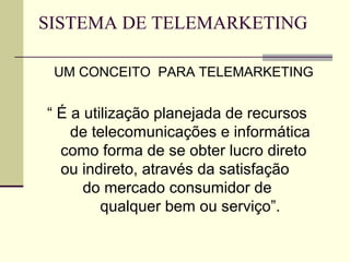 SISTEMA DE TELEMARKETING

 UM CONCEITO PARA TELEMARKETING


“ É a utilização planejada de recursos
    de telecomunicações e informática
  como forma de se obter lucro direto
  ou indireto, através da satisfação
      do mercado consumidor de
         qualquer bem ou serviço”.
 