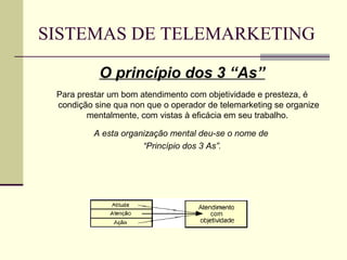 SISTEMAS DE TELEMARKETING

           O princípio dos 3 “As”
 Para prestar um bom atendimento com objetividade e presteza, é
 condição sine qua non que o operador de telemarketing se organize
        mentalmente, com vistas à eficácia em seu trabalho.

          A esta organização mental deu-se o nome de
                      “Princípio dos 3 As”.
 