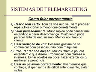 SISTEMAS DE TELEMARKETING
            Como falar corretamente
a) Usar o tom certo: Tom de voz audível, sem precisar
   repetir.Posicionar o mono fone corretamente.
b) Falar pausadamente: Muito rápido pode causar mal
   entendido e gerar desconfiança. Muito lento pode
   parecer falta de entusiasmo. Melhor no ritmo do
   cliente.
c) Usar variação de voz: Pessoas gostam de se
   comunicar com pessoas, não com máquinas.
d) Procurar ter boa dicção: Muitos falam e poucos
   entendem o que dizem. Pronunciar com clareza e
   inteireza. Evitar objetos na boca, fazer exercícios p/
   melhorar a pronúncia.
e) Usar as palavras corretamente: Usar termos que
   conheça, dispensar os de difícil entendimento, evitar
   siglas.
 