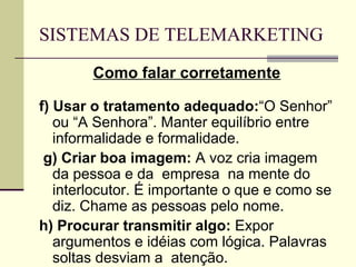 SISTEMAS DE TELEMARKETING
        Como falar corretamente

f) Usar o tratamento adequado:“O Senhor”
   ou “A Senhora”. Manter equilíbrio entre
   informalidade e formalidade.
 g) Criar boa imagem: A voz cria imagem
   da pessoa e da empresa na mente do
   interlocutor. É importante o que e como se
   diz. Chame as pessoas pelo nome.
h) Procurar transmitir algo: Expor
   argumentos e idéias com lógica. Palavras
   soltas desviam a atenção.
 