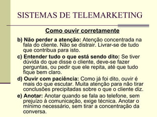SISTEMAS DE TELEMARKETING
            Como ouvir corretamente
b) Não perder a atenção: Atenção concentrada na
   fala do cliente. Não se distrair. Livrar-se de tudo
   que contribua para isto.
c) Entender tudo o que está sendo dito: Se tiver
   dúvida do que disse o cliente, deve-se fazer
   perguntas, ou pedir que ele repita, até que tudo
   fique bem claro.
d) Ouvir com paciência: Como já foi dito, ouvir é
   mais do que escutar. Muita atenção para não tirar
   conclusões precipitadas sobre o que o cliente diz.
e) Anotar: Anotar quando se fala ao telefone, sem
   prejuízo à comunicação, exige técnica. Anotar o
   mínimo necessário, sem tirar a concentração da
   conversa.
 