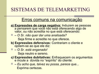 SISTEMAS DE TELEMARKETING
      Erros comuns na comunicação
a) Expressões de carga negativa: Induzem as pessoas
   a pensarem que você não está oferecendo algo de
   valor, ou não acredita no que está oferecendo:
 – O Sr. não quer dar uma analisada?
      Seja firme e acredite no que oferece.
b) Expressões defensivas: Contrariam o cliente e
   opõem-se ao que ele diz:
 – O Sr. está enganado!
      Seja neutro e sereno.
c) Expressões dubitativas: Enfraquecem os argumentos
   e incute a dúvida no “espírito” do cliente:
 – Eu acho que, talvez eu possa, parece que...
     Exprima certezas.
 