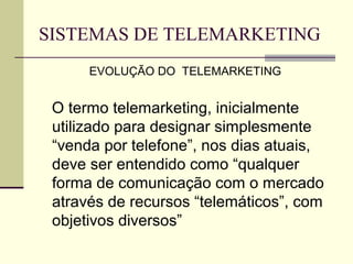 SISTEMAS DE TELEMARKETING
      EVOLUÇÃO DO TELEMARKETING


 O termo telemarketing, inicialmente
 utilizado para designar simplesmente
 “venda por telefone”, nos dias atuais,
 deve ser entendido como “qualquer
 forma de comunicação com o mercado
 através de recursos “telemáticos”, com
 objetivos diversos”
 