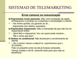 SISTEMAD DE TELEMARKETING
            Erros comuns na comunicação
d) Expressões muito pessoais: Dão uma conotação de apelo,
    enfraquecem o produto ou a empresa e constrangem o cliente
 – Na minha opinião, Eu garanto ao Sr...
     Argumente com dados, exemplos...
e) Expressões impessoais: Dão a impressão de que não há um
    responsável direto:
 – Será feito o impossível, Vou ver quem pode resolver...
     “Dê o nome aos bois”.
f) Verbos no condicional: Não favorecem o envolvimento do
    cliente.
 – Se o senhor viesse a adquiri-lo, suponhamos que o
    Sr.compre...
    Fale no presente como se ele já tivesse comprado.
    Vamos instalar o do Sr. amanhã cedo para que veja os
    benefícios.
 