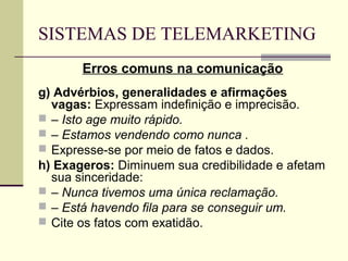 SISTEMAS DE TELEMARKETING
       Erros comuns na comunicação
g) Advérbios, generalidades e afirmações
  vagas: Expressam indefinição e imprecisão.
 – Isto age muito rápido.
 – Estamos vendendo como nunca .
 Expresse-se por meio de fatos e dados.
h) Exageros: Diminuem sua credibilidade e afetam
  sua sinceridade:
 – Nunca tivemos uma única reclamação.
 – Está havendo fila para se conseguir um.
 Cite os fatos com exatidão.
 
