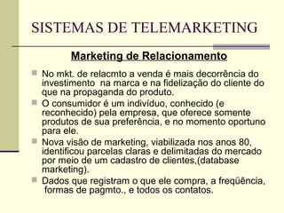 SISTEMAS DE TELEMARKETING
         Marketing de Relacionamento
 No mkt. de relacmto a venda é mais decorrência do
  investimento na marca e na fidelização do cliente do
  que na propaganda do produto.
 O consumidor é um indivíduo, conhecido (e
  reconhecido) pela empresa, que oferece somente
  produtos de sua preferência, e no momento oportuno
  para ele.
 Nova visão de marketing, viabilizada nos anos 80,
  identificou parcelas claras e delimitadas do mercado
  por meio de um cadastro de clientes,(database
  marketing).
 Dados que registram o que ele compra, a freqüência,
   formas de pagmto., e todos os contatos.
 