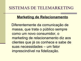 SISTEMAS DE TELEMARKETING

    Marketing de Relacionamento

 Diferentemente da comunicação de
 massa, que trata o público sempre
 como um novo consumidor, o
 marketing de relacionamento diz aos
 clientes que já os conhece e sabe de
 suas necessidades – um fator
 imprescindível na fidelização.
 