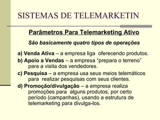 SISTEMAS DE TELEMARKETIN
    Parâmetros Para Telemarketing Ativo
    São basicamente quatro tipos de operações
a) Venda Ativa – a empresa liga oferecendo produtos.
b) Apoio a Vendas – a empresa “prepara o terreno”
    para a visita dos vendedores.
c) Pesquisa – a empresa usa seus meios telemáticos
    para realizar pesquisas com seus clientes.
d) Promoção/divulgação – a empresa realiza
    promoções para alguns produtos, por certo
    período (campanhas), usando a estrutura de
    telemarketing para divulga-los.
 