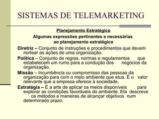 SISTEMAS DE TELEMARKETING
                   Planejamento Estratégico
        Algumas expressões pertinentes e necessárias
                 ao planejamento estratégico
Diretriz – Conjunto de instruções e procedimentos que devem
   nortear as ações de uma organização.
Política – Conjunto de regras, normas e regulamentos     que
   estabelecem um rumo para a condução dos        negócios da
   organização.
Missão – Incumbência ou compromisso das pessoas da
   organização para com o meio ambiente que atua. É o valor
   relevante que a empresa oferece à sociedade.
Estratégia – É a arte de aplicar os meios disponíveis    para
   explorar as condições favoráveis do ambiente. Ela descreve
       os métodos e maneiras de alcançar objetivos num
   determinado prazo.
 