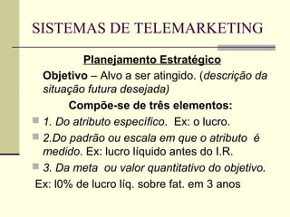 SISTEMAS DE TELEMARKETING
          Planejamento Estratégico
  Objetivo – Alvo a ser atingido. (descrição da
  situação futura desejada)
       Compõe-se de três elementos:
 1. Do atributo específico. Ex: o lucro.
 2.Do padrão ou escala em que o atributo é
  medido. Ex: lucro líquido antes do I.R.
 3. Da meta ou valor quantitativo do objetivo.
Ex: l0% de lucro líq. sobre fat. em 3 anos
 