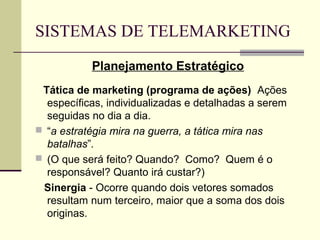SISTEMAS DE TELEMARKETING
           Planejamento Estratégico
 Tática de marketing (programa de ações) Ações
  específicas, individualizadas e detalhadas a serem
  seguidas no dia a dia.
 “a estratégia mira na guerra, a tática mira nas
  batalhas”.
 (O que será feito? Quando? Como? Quem é o
  responsável? Quanto irá custar?)
 Sinergia - Ocorre quando dois vetores somados
  resultam num terceiro, maior que a soma dos dois
  originas.
 