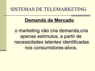 SISTEMAS DE TELEMARKETING

     Demanda de Mercado

 o marketing não cria demanda,cria
   apenas estímulos, a partir de
 necessidades latentes identificadas
     nos consumidores-alvos.
 