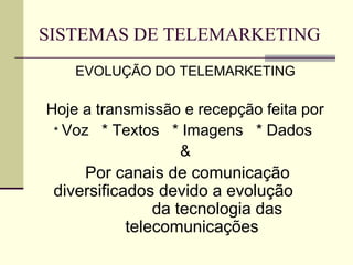 SISTEMAS DE TELEMARKETING
    EVOLUÇÃO DO TELEMARKETING

Hoje a transmissão e recepção feita por
 * Voz * Textos * Imagens * Dados
                  &
     Por canais de comunicação
 diversificados devido a evolução
                da tecnologia das
            telecomunicações
 