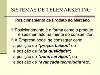 SISTEMAS DE TELEMARKETING
  Posicionamento de Produto no Mercado

 Posicionamento é a forma como o produto
    é sedimentado na mente do consumidor.
 A Empresa pode se consagrar com:
 a posição de "preços baixos" ou
 a posição de "alta qualidade“;
 a posição de "bons serviços", ou
 a posição de "avançada tecnologia"etc.
 