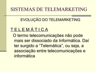 SISTEMAS DE TELEMARKETING
     EVOLUÇÃO DO TELEMARKETING

TELEMÁTICA
 O termo telecomunicações não pode
 mais ser dissociado da Informática. Daí
 ter surgido a “Telemática”, ou seja, a
 associação entre telecomunicações e
 informática
 