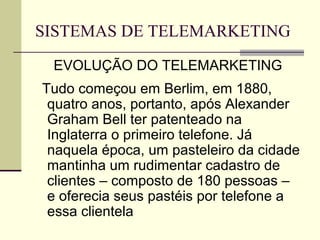 SISTEMAS DE TELEMARKETING
 EVOLUÇÃO DO TELEMARKETING
Tudo começou em Berlim, em 1880,
 quatro anos, portanto, após Alexander
 Graham Bell ter patenteado na
 Inglaterra o primeiro telefone. Já
 naquela época, um pasteleiro da cidade
 mantinha um rudimentar cadastro de
 clientes – composto de 180 pessoas –
 e oferecia seus pastéis por telefone a
 essa clientela
 