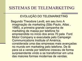 SISTEMAS DE TELEMARKETING
      EVOLUÇÃO DO TELEMARKETING
Segundo Theodore Levitt, em seu livro A
 imaginação de marketing (São Paulo, Atlas ,
 1985), a primeira grande campanha de
 marketing de massa por telefone foi
 empreendida no início dos anos 70 pela Ford
 Motor Company e executada pelo Campaign
 Communications Institute of América,
 considerada uma das empresas mais avançadas
 no mundo em marketing pelo telefone. De lá
 para cá a venda por telefone cresceu de forma
 surpreendente vindo a se transformar em uma
 das maiores formas modernas de vendas.
 