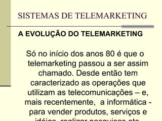 SISTEMAS DE TELEMARKETING

A EVOLUÇÃO DO TELEMARKETING

 Só no início dos anos 80 é que o
 telemarketing passou a ser assim
     chamado. Desde então tem
  caracterizado as operações que
 utilizam as telecomunicações – e,
 mais recentemente, a informática -
  para vender produtos, serviços e
 