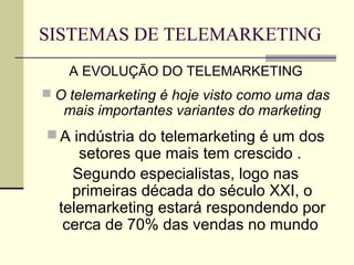 SISTEMAS DE TELEMARKETING
    A EVOLUÇÃO DO TELEMARKETING
 O telemarketing é hoje visto como uma das
   mais importantes variantes do marketing
 A indústria do telemarketing é um dos
     setores que mais tem crescido .
    Segundo especialistas, logo nas
    primeiras década do século XXI, o
  telemarketing estará respondendo por
   cerca de 70% das vendas no mundo
 