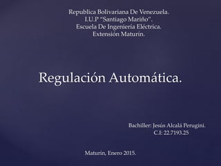 Regulación Automática.
Bachiller: Jesús Alcalá Perugini.
C.I: 22.7193.25
Maturín, Enero 2015.
Republica Bolivariana De Venezuela.
I.U.P “Santiago Mariño”.
Escuela De Ingeniería Eléctrica.
Extensión Maturín.
 